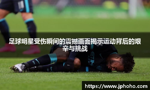足球明星受伤瞬间的震撼画面揭示运动背后的艰辛与挑战