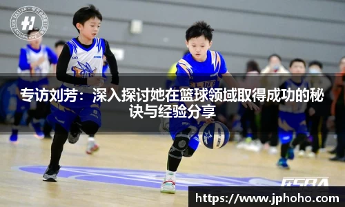专访刘芳：深入探讨她在篮球领域取得成功的秘诀与经验分享