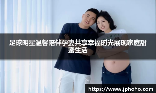 足球明星温馨陪伴孕妻共享幸福时光展现家庭甜蜜生活